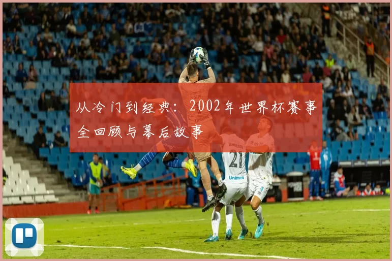 从冷门到经典：2002年世界杯赛事全回顾与幕后故事