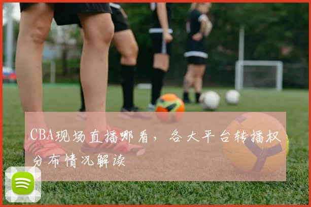 CBA现场直播哪看，各大平台转播权分布情况解读