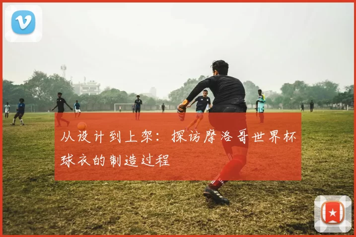 从设计到上架：探访摩洛哥世界杯球衣的制造过程