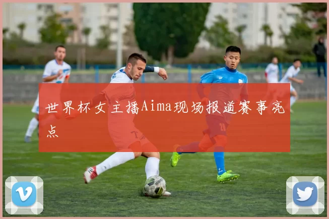 世界杯女主播Aima现场报道赛事亮点