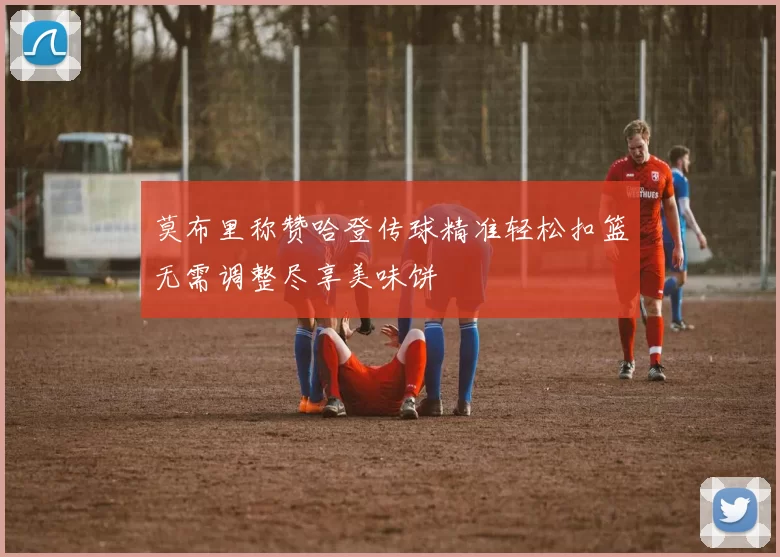 莫布里称赞哈登传球精准轻松扣篮无需调整尽享美味饼