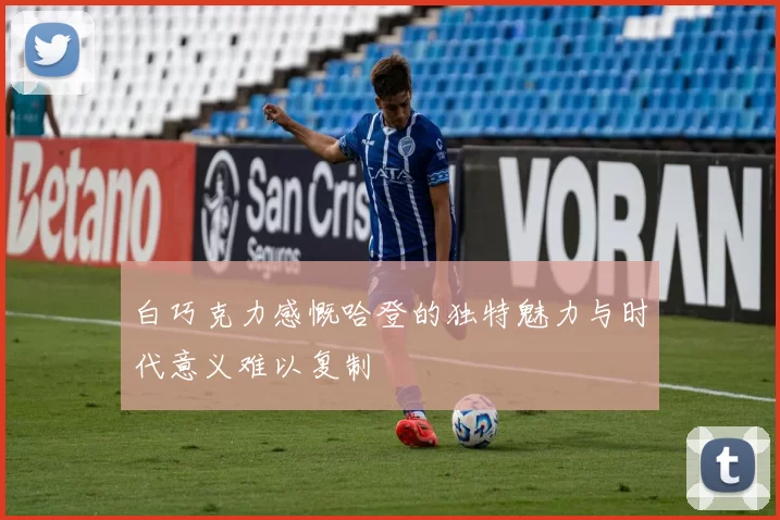 白巧克力感慨哈登的独特魅力与时代意义难以复制