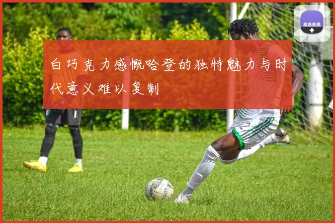 白巧克力感慨哈登的独特魅力与时代意义难以复制