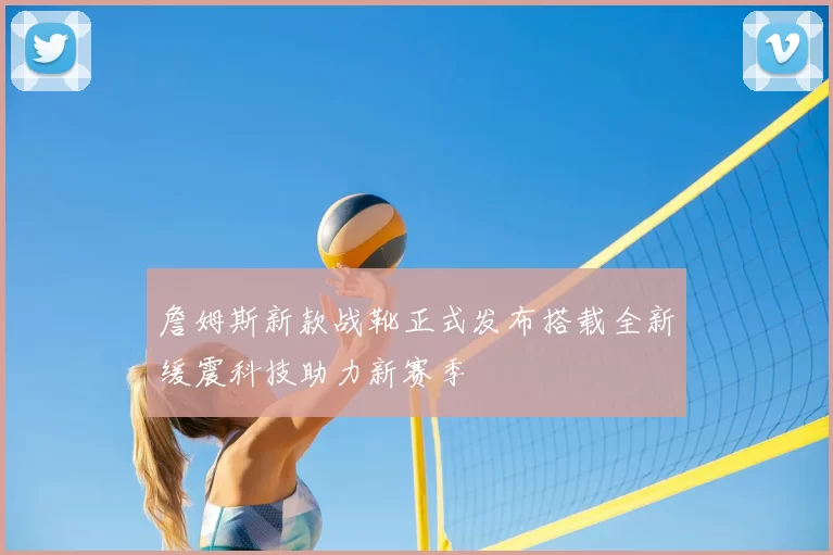 詹姆斯新款战靴正式发布搭载全新缓震科技助力新赛季