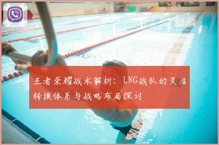 王者荣耀战术解析:LNG战队的灵活转换体系与战略布局探讨