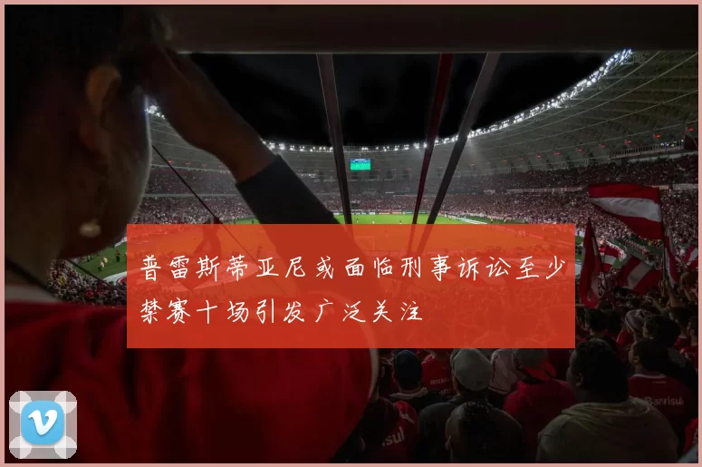 普雷斯蒂亚尼或面临刑事诉讼至少禁赛十场引发广泛关注