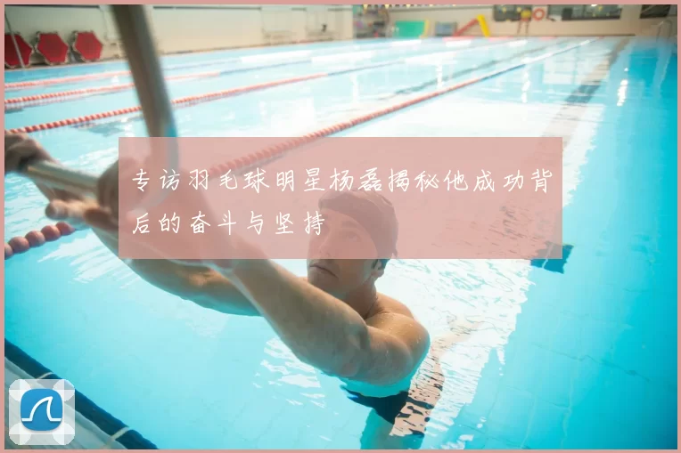 专访羽毛球明星杨磊揭秘他成功背后的奋斗与坚持