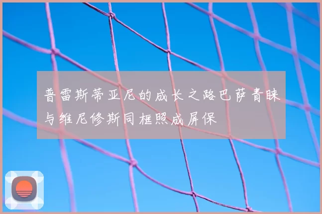 普雷斯蒂亚尼的成长之路巴萨青睐与维尼修斯同框照成屏保