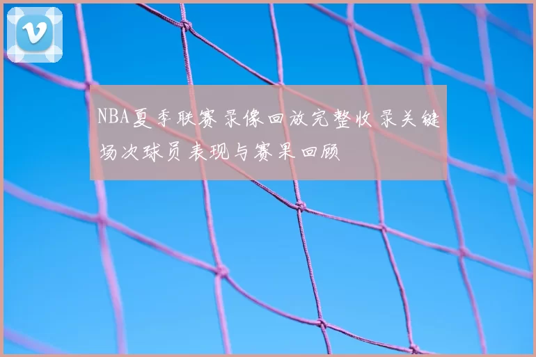 NBA夏季联赛录像回放完整收录关键场次球员表现与赛果回顾