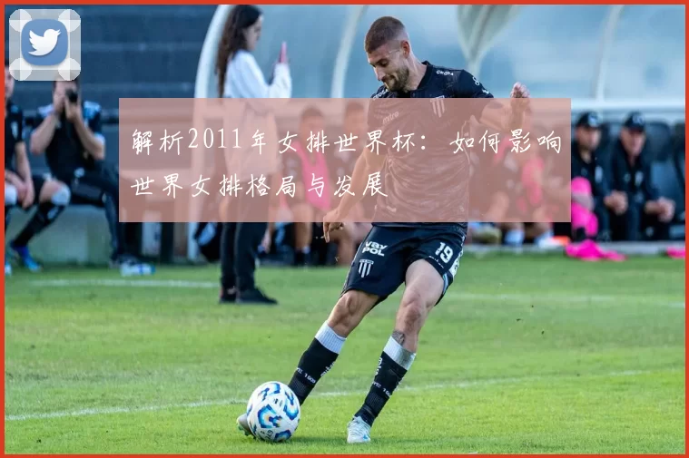 解析2011年女排世界杯:如何影响世界女排格局与发展
