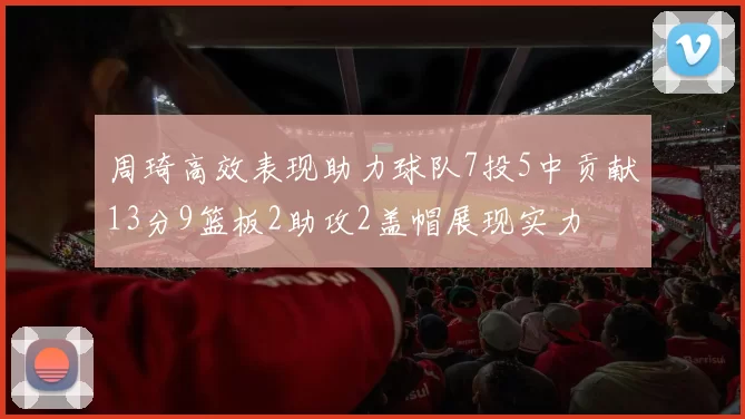 周琦高效表现助力球队7投5中贡献13分9篮板2助攻2盖帽展现实力