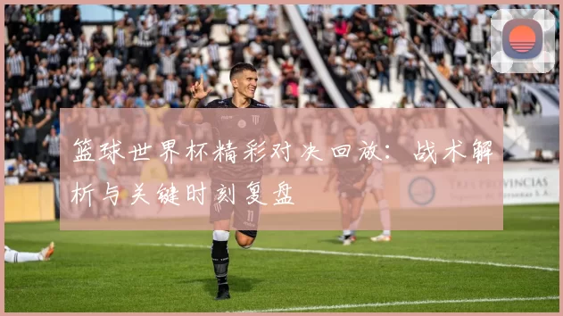 篮球世界杯精彩对决回放:战术解析与关键时刻复盘
