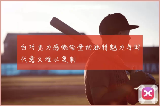 白巧克力感慨哈登的独特魅力与时代意义难以复制