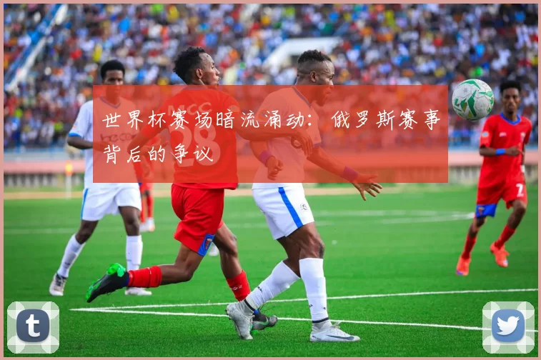 世界杯赛场暗流涌动:俄罗斯赛事背后的争议