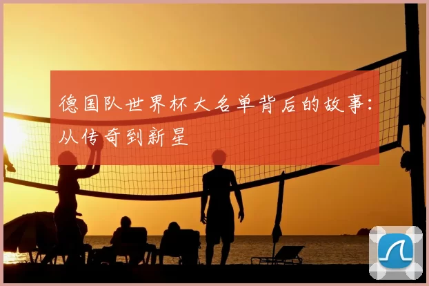 德国队世界杯大名单背后的故事:从传奇到新星