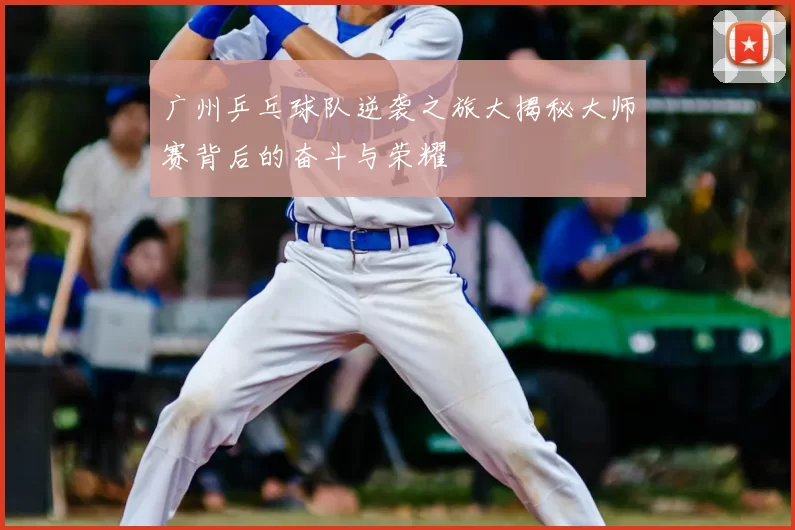 广州乒乓球队逆袭之旅大揭秘大师赛背后的奋斗与荣耀