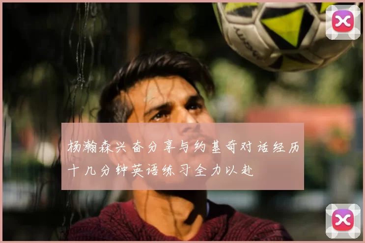 杨瀚森兴奋分享与约基奇对话经历十几分钟英语练习全力以赴