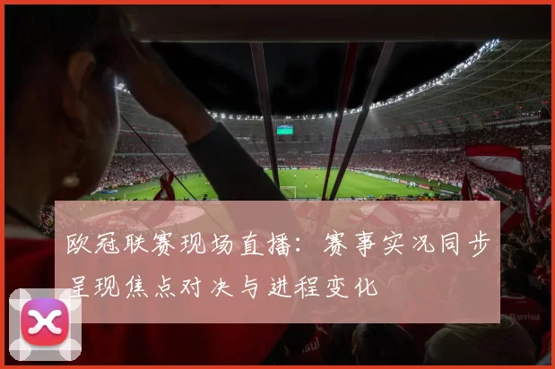 欧冠联赛现场直播:赛事实况同步呈现焦点对决与进程变化