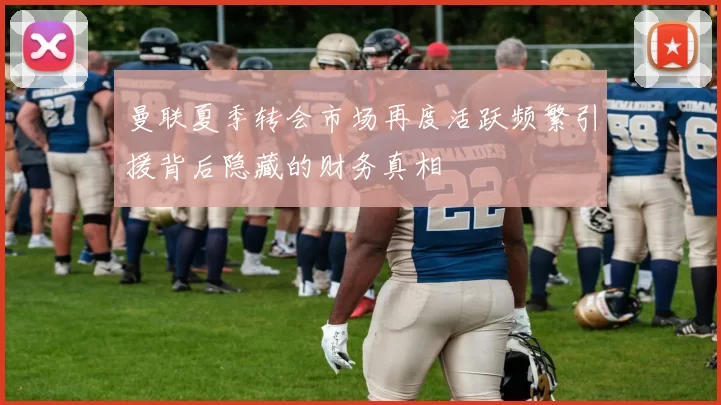 曼联夏季转会市场再度活跃频繁引援背后隐藏的财务真相