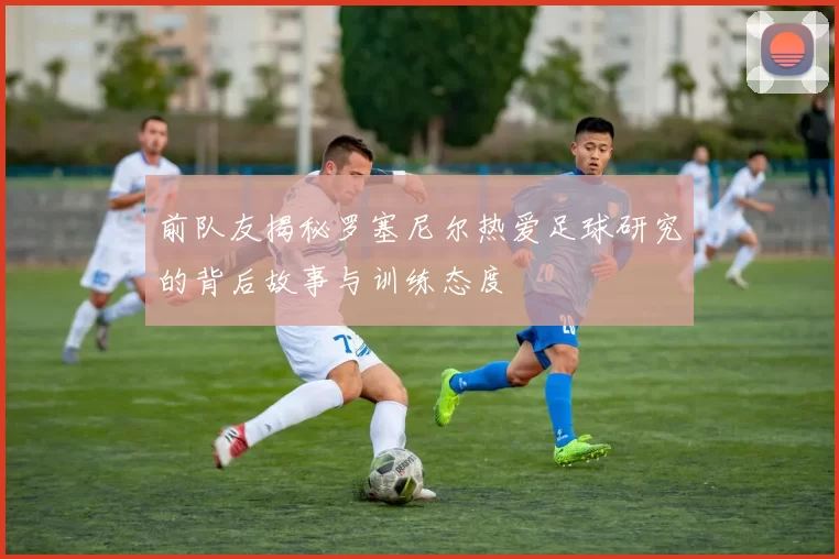 前队友揭秘罗塞尼尔热爱足球研究的背后故事与训练态度