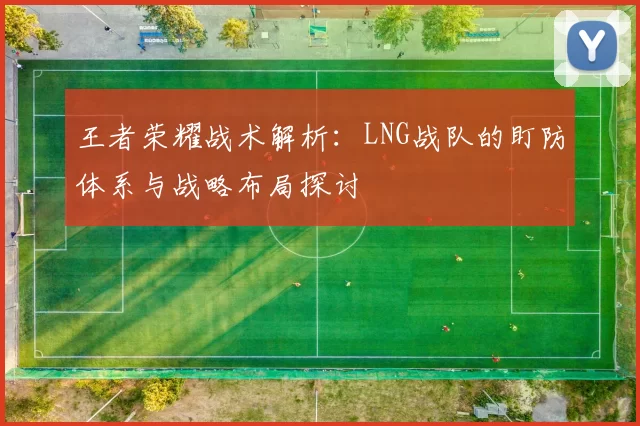 王者荣耀战术解析:LNG战队的盯防体系与战略布局探讨