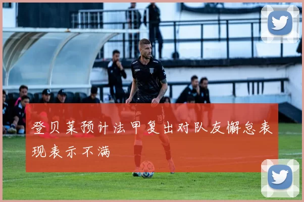 登贝莱预计法甲复出对队友懈怠表现表示不满