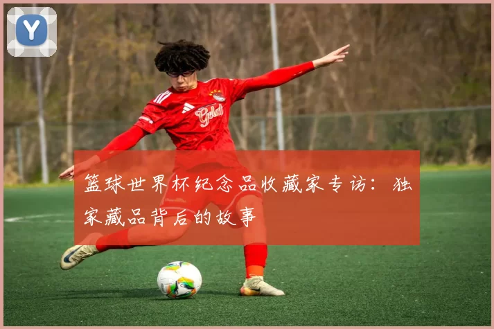 篮球世界杯纪念品收藏家专访:独家藏品背后的故事
