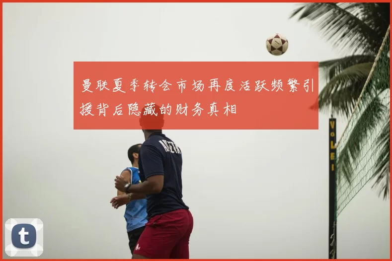 曼联夏季转会市场再度活跃频繁引援背后隐藏的财务真相