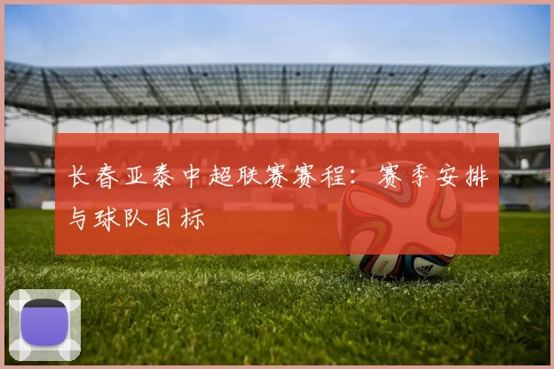 长春亚泰中超联赛赛程：赛季安排与球队目标