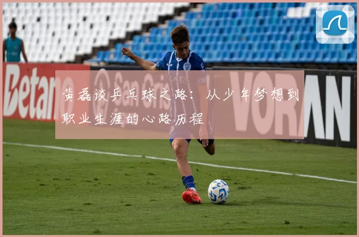 黄磊谈乒乓球之路:从少年梦想到职业生涯的心路历程