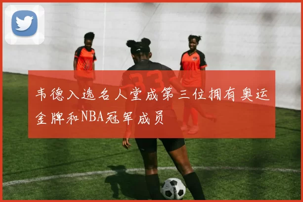 韦德入选名人堂成第三位拥有奥运金牌和NBA冠军成员