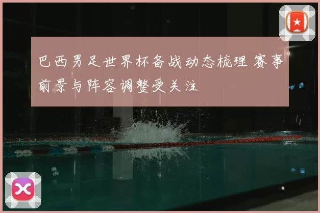 巴西男足世界杯备战动态梳理 赛事前景与阵容调整受关注