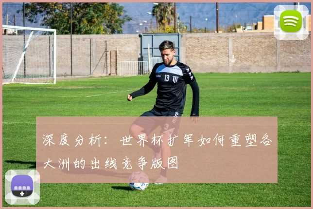 深度分析:世界杯扩军如何重塑各大洲的出线竞争版图