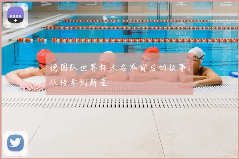德国队世界杯大名单背后的故事:从传奇到新星