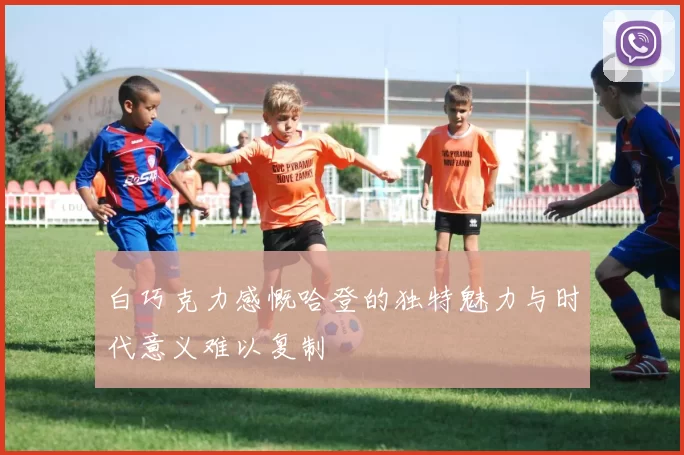 白巧克力感慨哈登的独特魅力与时代意义难以复制