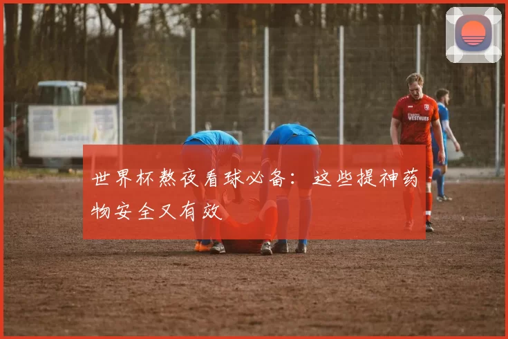 世界杯熬夜看球必备：这些提神药物安全又有效