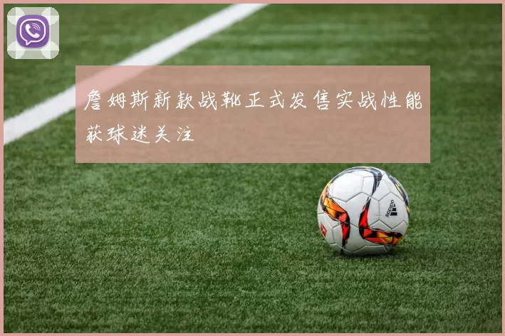 詹姆斯新款战靴正式发售实战性能获球迷关注
