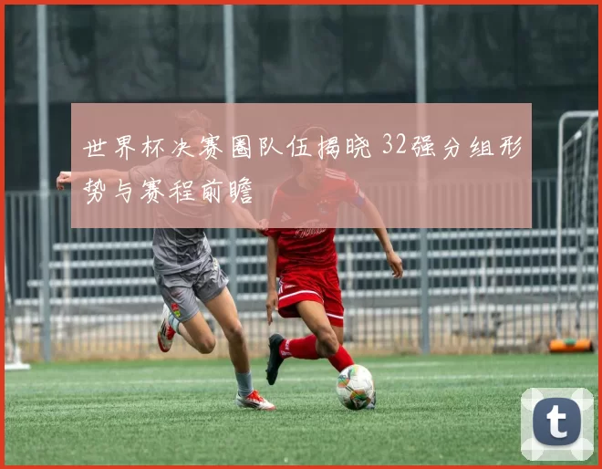 世界杯决赛圈队伍揭晓 32强分组形势与赛程前瞻