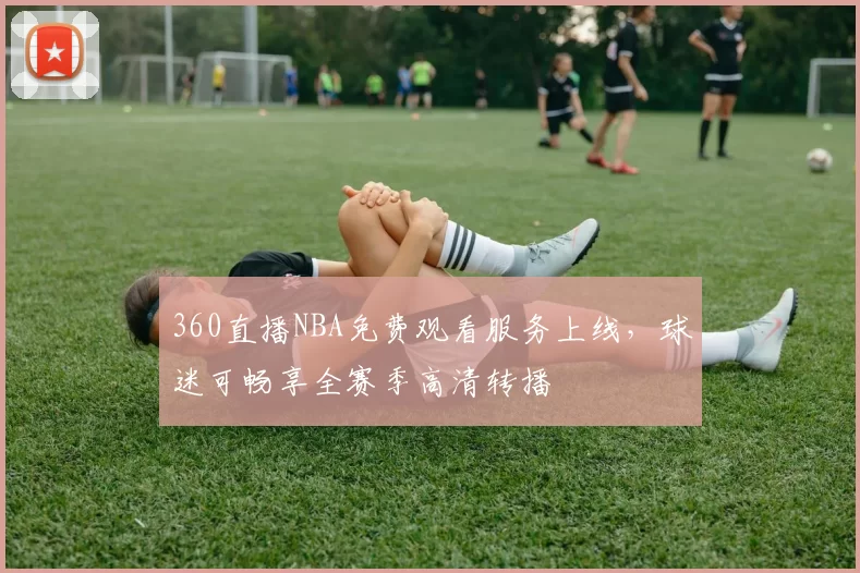 360直播NBA免费观看服务上线，球迷可畅享全赛季高清转播