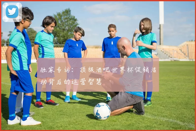 独家专访:顶级酒吧世界杯促销活动背后的运营智慧