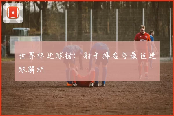 世界杯进球榜：射手排名与最佳进球解析