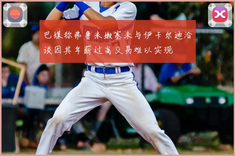 巴媒称弗鲁米嫩塞未与伊卡尔迪洽谈因其年薪过高交易难以实现