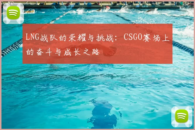 LNG战队的荣耀与挑战：CSGO赛场上的奋斗与成长之路
