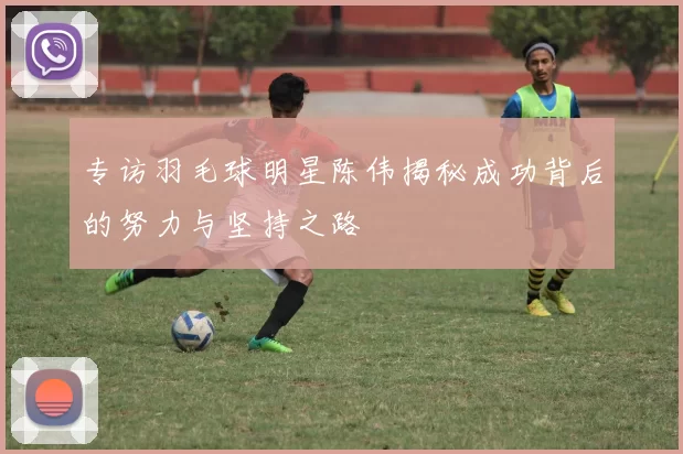 专访羽毛球明星陈伟揭秘成功背后的努力与坚持之路