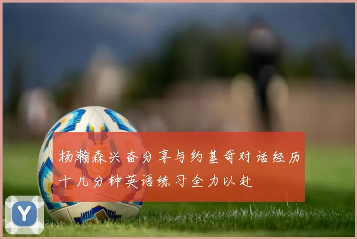 杨瀚森兴奋分享与约基奇对话经历十几分钟英语练习全力以赴