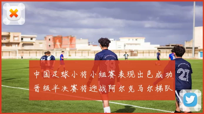 中国足球小将小组赛表现出色成功晋级半决赛将迎战阿尔克马尔梯队