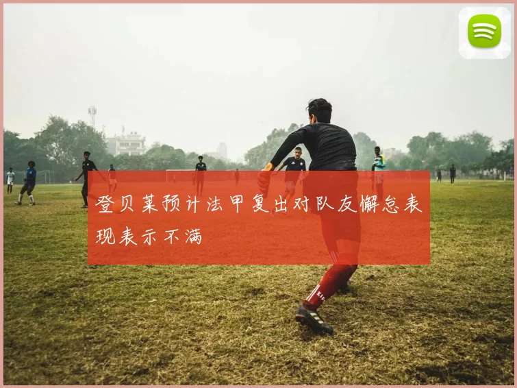 登贝莱预计法甲复出对队友懈怠表现表示不满