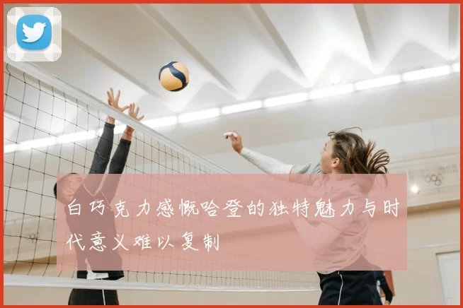 白巧克力感慨哈登的独特魅力与时代意义难以复制