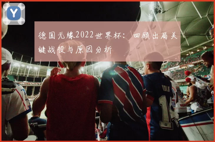德国无缘2022世界杯:回顾出局关键战役与原因分析