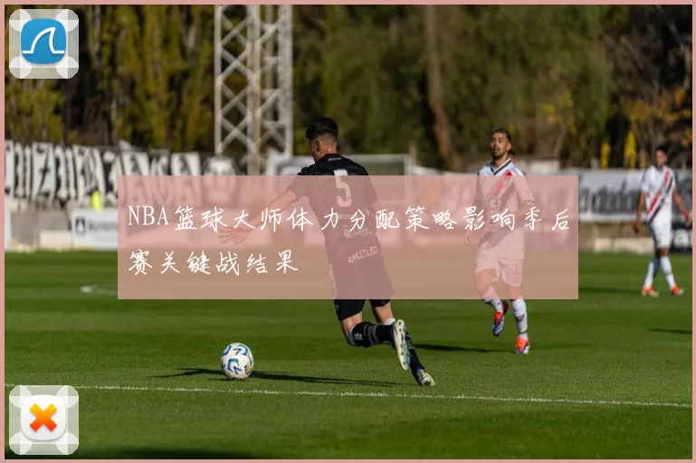 NBA篮球大师体力分配策略影响季后赛关键战结果